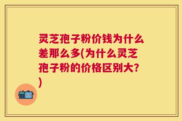 灵芝孢子粉价钱为什么差那么多(为什么灵芝孢子粉的价格区别大？)