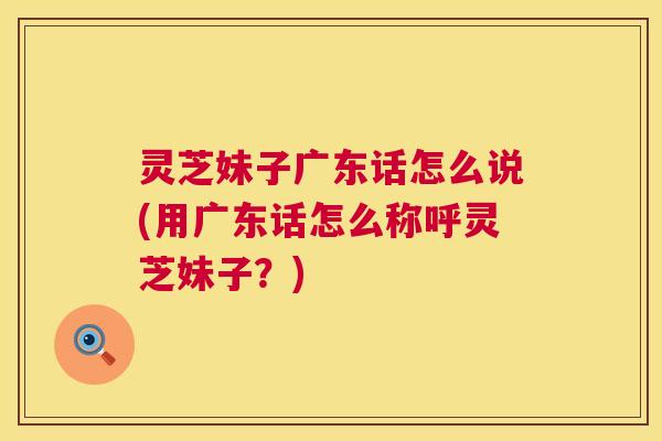 灵芝妹子广东话怎么说(用广东话怎么称呼灵芝妹子？)