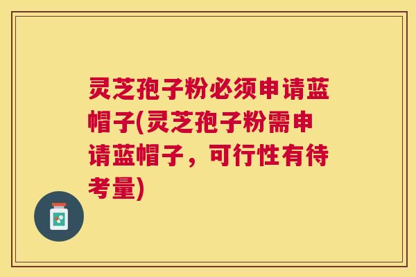 灵芝孢子粉必须申请蓝帽子(灵芝孢子粉需申请蓝帽子,可行性有待考量) 灵芝孢子粉必须申请蓝帽子(灵芝孢子粉需申请蓝帽子,可行性有待考量)