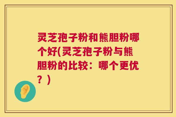 灵芝孢子粉和熊胆粉哪个好(灵芝孢子粉与熊胆粉的比较：哪个更优？)