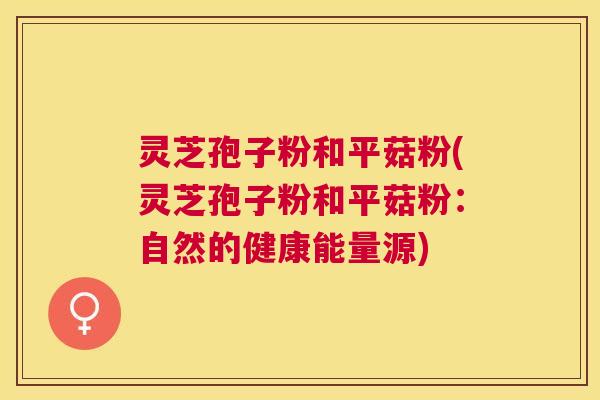 灵芝孢子粉和平菇粉(灵芝孢子粉和平菇粉：自然的健康能量源)