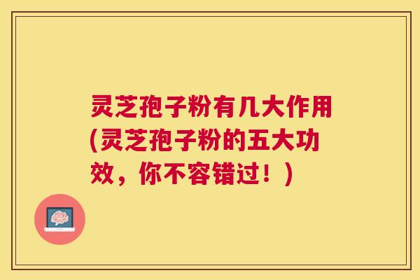 灵芝孢子粉有几大作用(灵芝孢子粉的五大功效，你不容错过！)