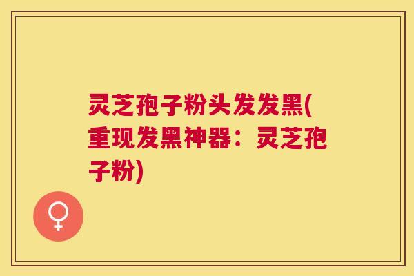 灵芝孢子粉头发发黑(重现发黑神器:灵芝孢子粉) 灵芝孢子粉头发发黑(重现发黑神器:灵芝孢子粉)