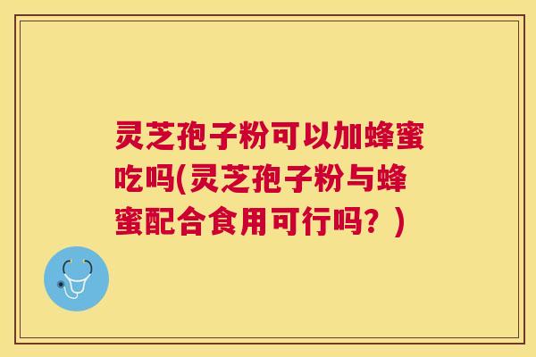 灵芝孢子粉可以加蜂蜜吃吗(灵芝孢子粉与蜂蜜配合食用可行吗？)