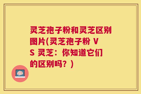 灵芝孢子粉和灵芝区别图片(灵芝孢子粉 VS 灵芝:你知道它们的区别吗?) 灵芝孢子粉和灵芝区别图片(灵芝孢子粉 VS 灵芝:你知道它们的区别吗?)
