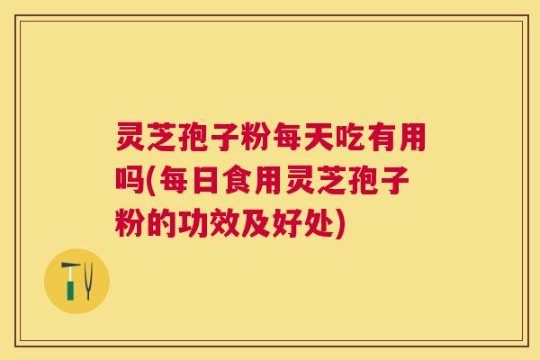 灵芝孢子粉每天吃有用吗(每日食用灵芝孢子粉的功效及好处)