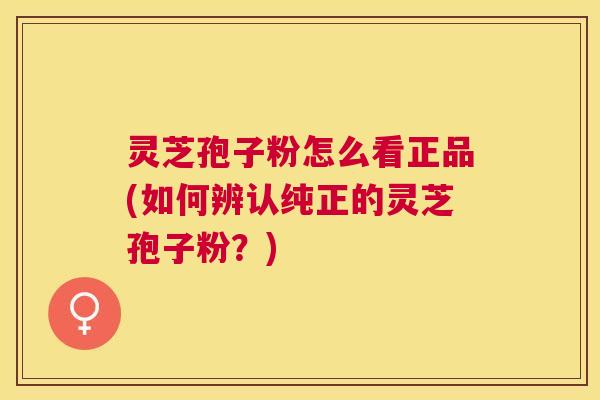 灵芝孢子粉怎么看正品(如何辨认纯正的灵芝孢子粉?) 灵芝孢子粉怎么看正品(如何辨认纯正的灵芝孢子粉?)