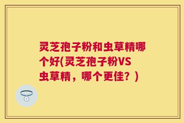 灵芝孢子粉和虫草精哪个好(灵芝孢子粉VS虫草精,哪个更佳?) 灵芝孢子粉和虫草精哪个好(灵芝孢子粉VS虫草精,哪个更佳?)