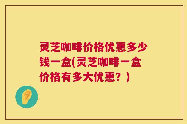 灵芝咖啡价格优惠多少钱一盒(灵芝咖啡一盒价格有多大优惠?) 灵芝咖啡价格优惠多少钱一盒(灵芝咖啡一盒价格有多大优惠?)