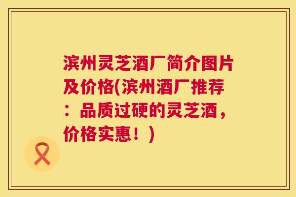 滨州灵芝酒厂简介图片及价格(滨州酒厂推荐：品质过硬的灵芝酒，价格实惠！)