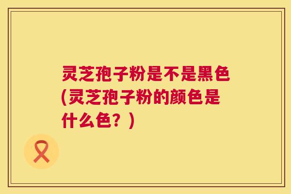灵芝孢子粉是不是黑色(灵芝孢子粉的颜色是什么色?) 灵芝孢子粉是不是黑色(灵芝孢子粉的颜色是什么色?)