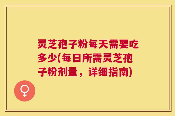 灵芝孢子粉每天需要吃多少(每日所需灵芝孢子粉剂量,详细指南) 灵芝孢子粉每天需要吃多少(每日所需灵芝孢子粉剂量,详细指南)