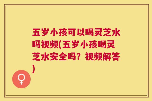 五岁小孩可以喝灵芝水吗视频(五岁小孩喝灵芝水安全吗?视频解答) 五岁小孩可以喝灵芝水吗视频(五岁小孩喝灵芝水安全吗?视频解答)