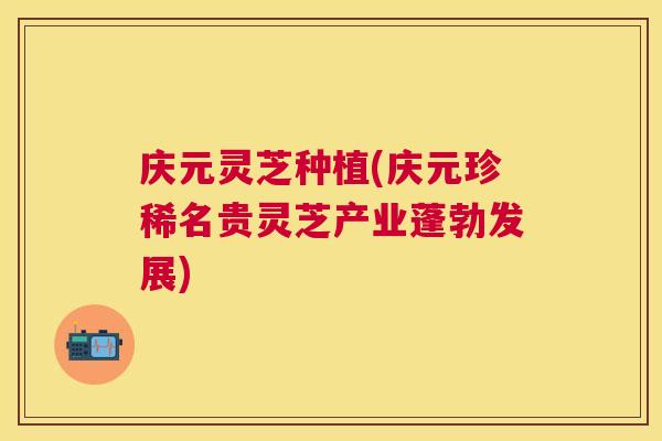 庆元灵芝种植(庆元珍稀名贵灵芝产业蓬勃发展)