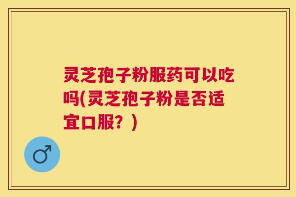 灵芝孢子粉服药可以吃吗(灵芝孢子粉是否适宜口服？)