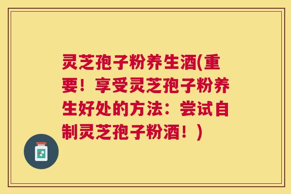 灵芝孢子粉养生酒(重要！享受灵芝孢子粉养生好处的方法：尝试自制灵芝孢子粉酒！)