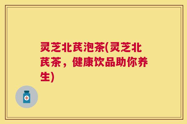 灵芝北芪泡茶(灵芝北芪茶,健康饮品助你养生) 灵芝北芪泡茶(灵芝北芪茶,健康饮品助你养生)