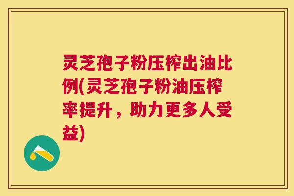 灵芝孢子粉压榨出油比例(灵芝孢子粉油压榨率提升，助力更多人受益)