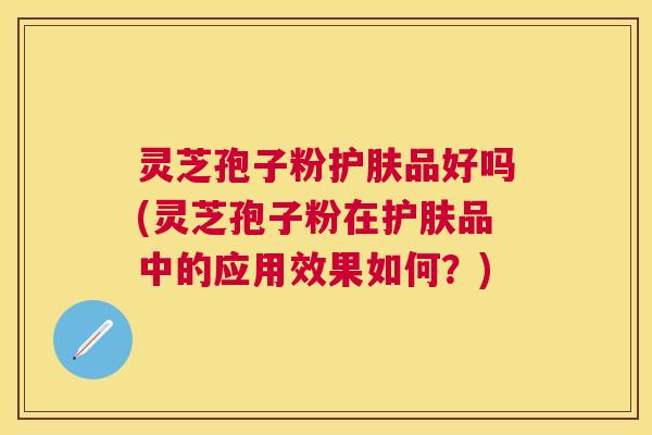 灵芝孢子粉护肤品好吗(灵芝孢子粉在护肤品中的应用效果如何？)