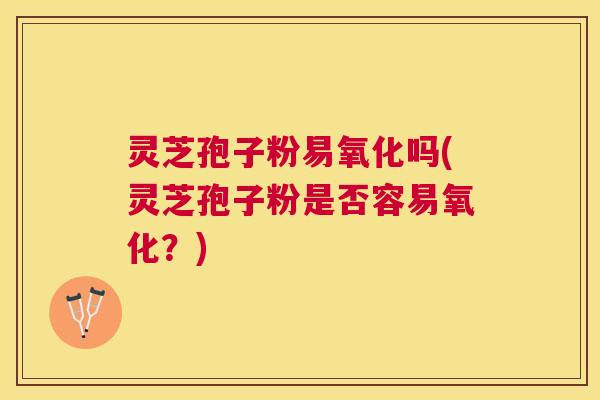 灵芝孢子粉易氧化吗(灵芝孢子粉是否容易氧化?) 灵芝孢子粉易氧化吗(灵芝孢子粉是否容易氧化?)