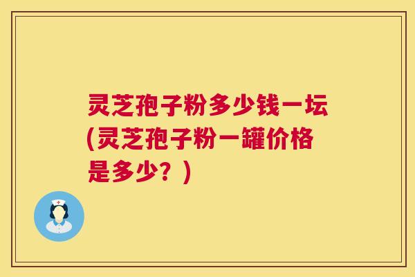 灵芝孢子粉多少钱一坛(灵芝孢子粉一罐价格是多少?) 灵芝孢子粉多少钱一坛(灵芝孢子粉一罐价格是多少?)