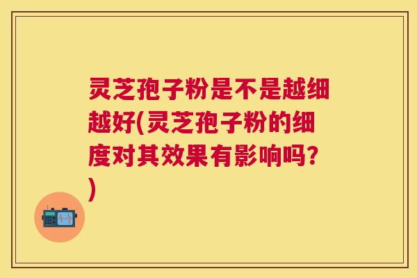 灵芝孢子粉是不是越细越好(灵芝孢子粉的细度对其效果有影响吗？)