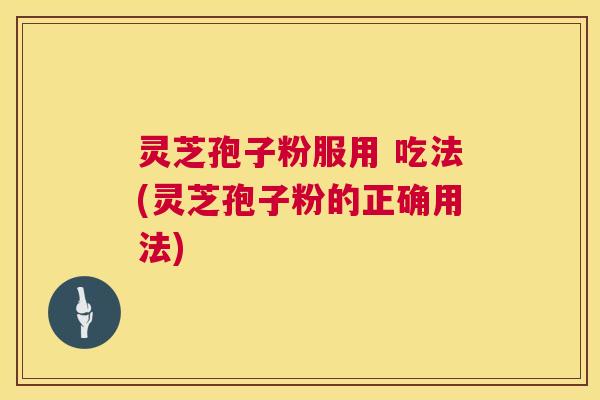 灵芝孢子粉服用 吃法(灵芝孢子粉的正确用法) 灵芝孢子粉服用 吃法(灵芝孢子粉的正确用法)