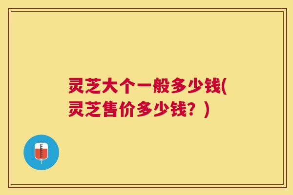 灵芝大个一般多少钱(灵芝售价多少钱？)