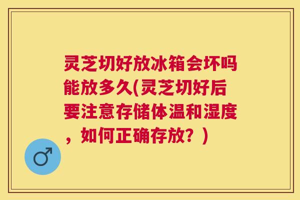 灵芝切好放冰箱会坏吗能放多久(灵芝切好后要注意存储体温和湿度，如何正确存放？)