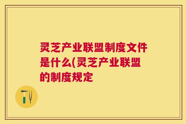 灵芝产业联盟制度文件是什么(灵芝产业联盟的制度规定 灵芝产业联盟制度文件是什么(灵芝产业联盟的制度规定
