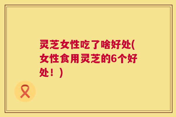 灵芝女性吃了啥好处(女性食用灵芝的6个好处!) 灵芝女性吃了啥好处(女性食用灵芝的6个好处!)