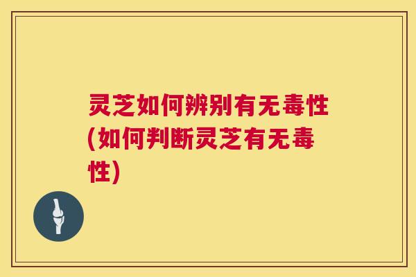 灵芝如何辨别有无毒性(如何判断灵芝有无毒性) 灵芝如何辨别有无毒性(如何判断灵芝有无毒性)