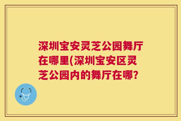 深圳宝安灵芝公园舞厅在哪里(深圳宝安区灵芝公园内的舞厅在哪? 深圳宝安灵芝公园舞厅在哪里(深圳宝安区灵芝公园内的舞厅在哪?
