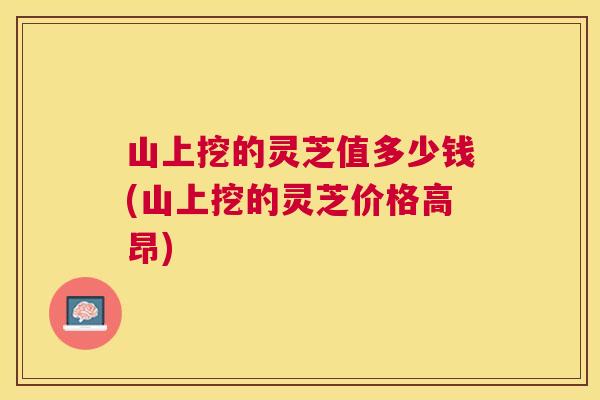 山上挖的灵芝值多少钱(山上挖的灵芝价格高昂) 山上挖的灵芝值多少钱(山上挖的灵芝价格高昂)