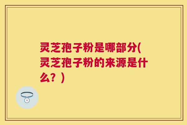 灵芝孢子粉是哪部分(灵芝孢子粉的来源是什么?) 灵芝孢子粉是哪部分(灵芝孢子粉的来源是什么?)