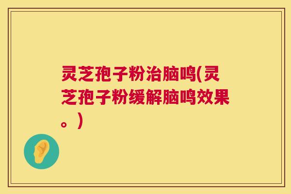 灵芝孢子粉脑鸣(灵芝孢子粉缓解脑鸣效果。) 灵芝孢子粉脑鸣(灵芝孢子粉缓解脑鸣效果。)