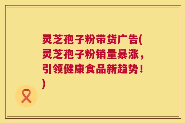 灵芝孢子粉带货广告(灵芝孢子粉销量暴涨，引领健康食品新趋势！)