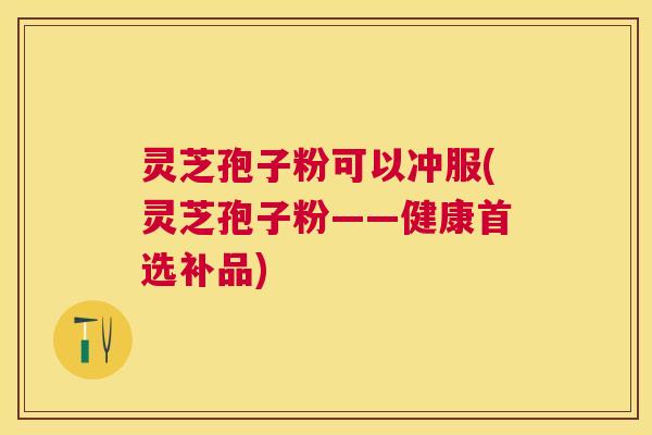 灵芝孢子粉可以冲服(灵芝孢子粉——健康首选补品) 灵芝孢子粉可以冲服(灵芝孢子粉——健康首选补品)