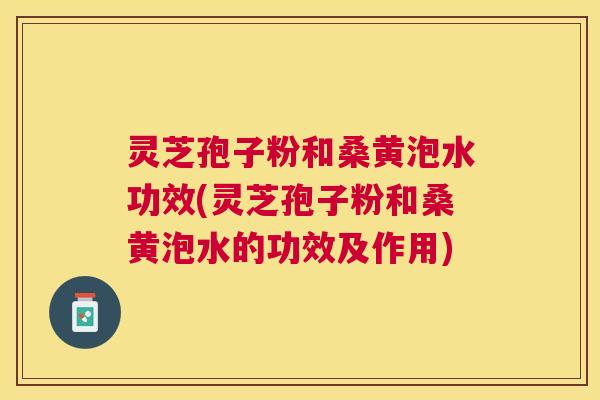 灵芝孢子粉和桑黄泡水功效(灵芝孢子粉和桑黄泡水的功效及作用)