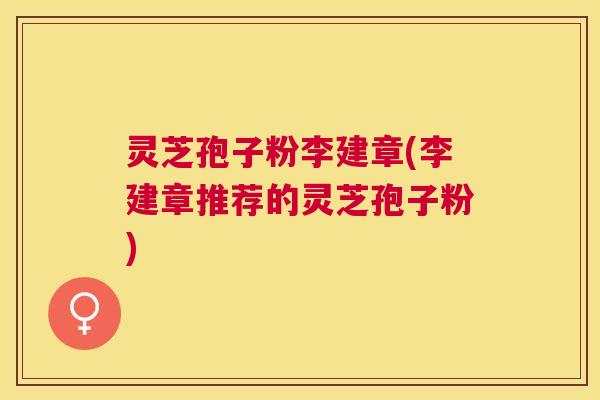 灵芝孢子粉李建章(李建章推荐的灵芝孢子粉)