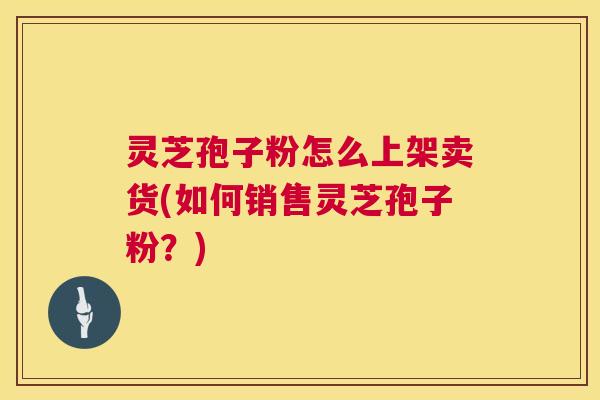 灵芝孢子粉怎么上架卖货(如何销售灵芝孢子粉？)