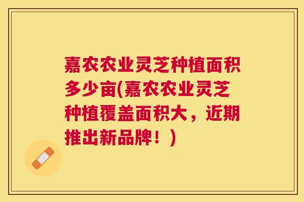 嘉农农业灵芝种植面积多少亩(嘉农农业灵芝种植覆盖面积大,近期推出新品牌!) 嘉农农业灵芝种植面积多少亩(嘉农农业灵芝种植覆盖面积大,近期推出新品牌!)