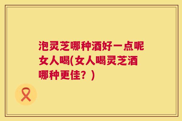 泡灵芝哪种酒好一点呢女人喝(女人喝灵芝酒哪种更佳?) 泡灵芝哪种酒好一点呢女人喝(女人喝灵芝酒哪种更佳?)