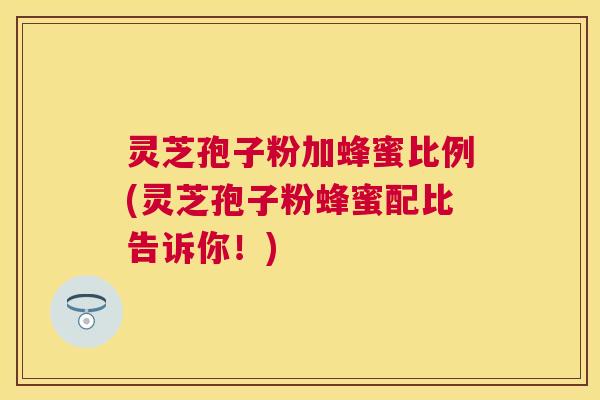 灵芝孢子粉加蜂蜜比例(灵芝孢子粉蜂蜜配比告诉你！)