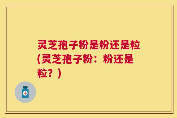 灵芝孢子粉是粉还是粒(灵芝孢子粉：粉还是粒？)