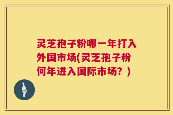 灵芝孢子粉哪一年打入外国市场(灵芝孢子粉何年进入国际市场?) 灵芝孢子粉哪一年打入外国市场(灵芝孢子粉何年进入国际市场?)