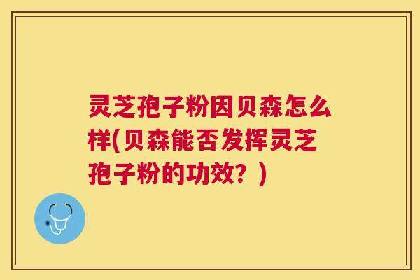 灵芝孢子粉因贝森怎么样(贝森能否发挥灵芝孢子粉的功效？)