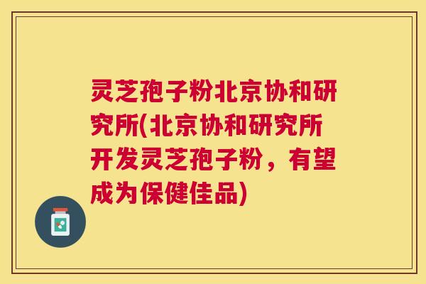 灵芝孢子粉北京协和研究所(北京协和研究所开发灵芝孢子粉，有望成为保健佳品)