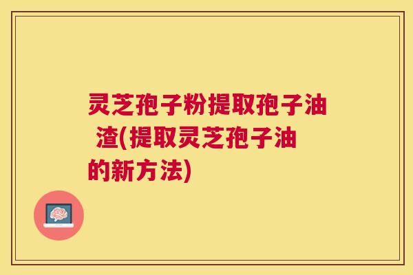 灵芝孢子粉提取孢子油 渣(提取灵芝孢子油的新方法)
