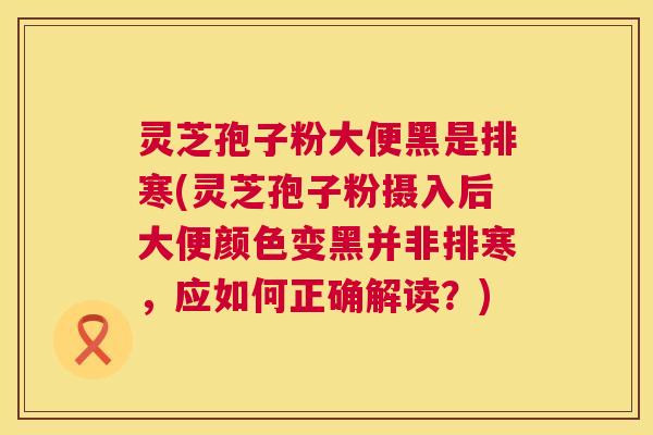 灵芝孢子粉大便黑是排寒(灵芝孢子粉摄入后大便颜色变黑并非排寒,应如何正确解读?) 灵芝孢子粉大便黑是排寒(灵芝孢子粉摄入后大便颜色变黑并非排寒,应如何正确解读?)
